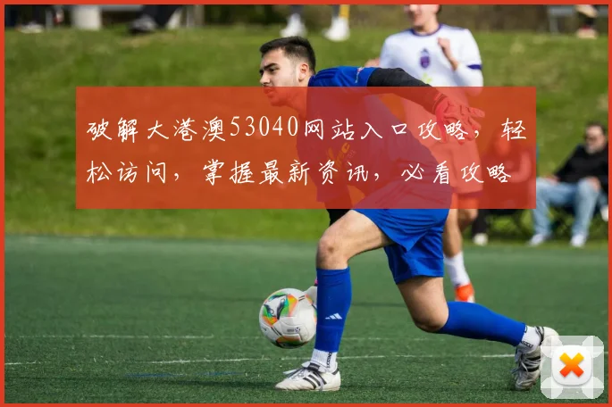破解大港澳53040网站入口攻略，轻松访问，掌握最新资讯，必看攻略