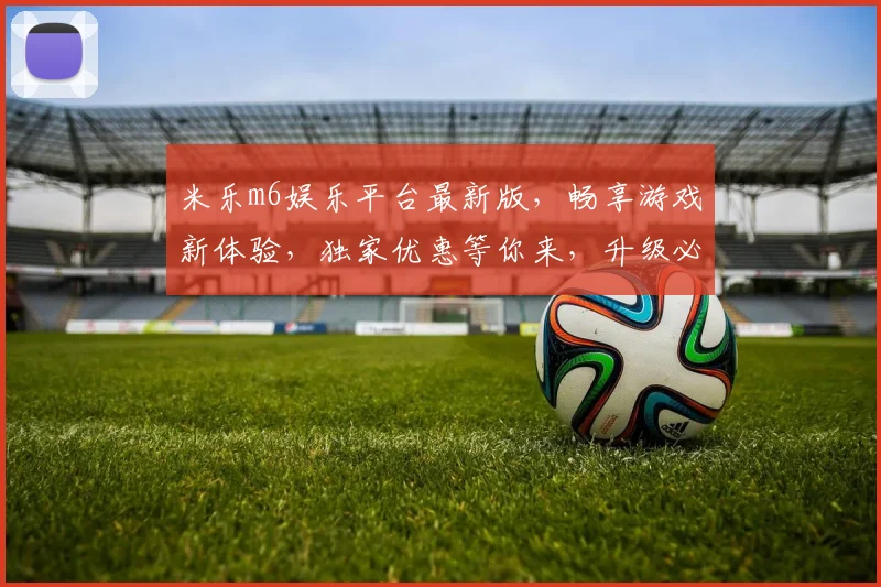 米乐m6娱乐平台最新版，畅享游戏新体验，独家优惠等你来，升级必备