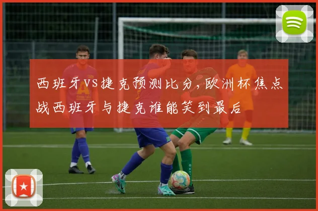 西班牙vs捷克预测比分,欧洲杯焦点战西班牙与捷克谁能笑到最后